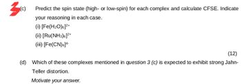 3
(c) Predict the spin state (high- or low-spin) for each complex and calculate CFSE. Indicate
your reasoning in each case.
(i) [Fe(H2O)6]²+
(ii) [Ru(NH3)6]²+
(iii) [Fe(CN)6]4
(12)
(d) Which of these complexes mentioned in question 3 (c) is expected to exhibit strong Jahn-
Teller distortion.
Motivate your answer.