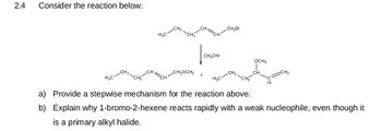 2.4
Consider the reaction below:
H₂C
H₂C
CH₂OCH3
CH₂OH
H₂C
CH₂Br
-CH₂
OCH3
H
a) Provide a stepwise mechanism for the reaction above.
b)
Explain why 1-bromo-2-hexene reacts rapidly with a weak nucleophile, even though it
is a primary alkyl halide.