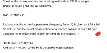 Consider the bimolecular reaction of nitrogen dioxide at 750 K in the gas
phase, producing NO and O2 as follows:
2NO22NO + O2.
Suppose that the Arrhenius parameter (frequency factor A) is given as 1.79 x 106
m³ mol¹ s¹ and the actual cross-section for a reactive collision is σ = 0.60 nm².
Calculate the reactive cross section (σ*) and the steric factor, P.
HINT: take μ = 1/2m(NO2)
And MNO2 = 46.0mu, where mu is the atomic mass constant.