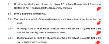 5. Consider the ideal solution formed by mixing 1.0 mol of n-Hexane with 1.0 mol of n-
Heptane at 298 K and calculate the Gibbs energy of mixing.
5.1
Draw a diagram to illustrate that,
5.1.1 The chemical potential of the liquid solvent in a solution is lower than that of the pure
5.1.2
5.1.3
liquid.
The temperature at which the chemical potential of the solvent is equal to that of the
solid solvent (freezing point) is lowered as a result.
The temperature at which the chemical potential of the solvent is equal to that of the
vapour (boiling point) is raised.