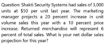 Question: Shakti Security Systems had sales of 3,000
units at $50 per unit last year. The marketing
manager projects a 20 percent increase in unit
volume sales this year with a 10 percent price
increase. Returned merchandise will represent 6
percent of total sales. What is your net dollar sales
projection for this year?