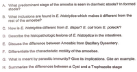 A. What predominant stage of the amoeba is seen in diarrheic stools? In formed
stools?
B. What inclusions are found in E. histolytica which makes it different from the
rest of the amoeba?
C. How is E. histolytica different from E. dispar? E. coli from E. polecki?
D. Describe the histopathologic lesions of E. histolytica in the intestines.
E. Discuss the difference between Amoebic from Bacillary Dysentery.
F. Differentiate the characteristic motility of the amoebae.
G. What is meant by parasitic immunity? Give its implications. Cite an example.
H. Summarize the differences between a Cyst and a Trophozoite stage
