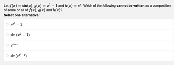 Let f(x) = sin(x), g(x) = x² - 1 and h(x) = e. Which of the following cannot be written as a composition
of some or all of f(x), g(x) and h(x)?
Select one alternative:
e²-1
sin (x² - 1)
esin a
I
sin(e²²-1)