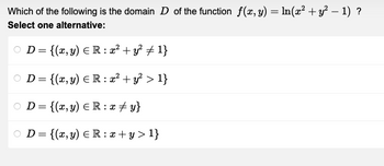 Which of the following is the domain D of the function f(x, y) = ln(x² + y² − 1) ?
Select one alternative:
D = {(x, y) = R: x² + y² ‡ 1}
OD= {(x, y) = R: x² + y² > 1}
OD= {(x, y) = R: x + y}
OD= {(x, y) = R: x +y > 1}