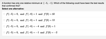 A function has only one relative minimum at (-5, -1). Which of the following could have been the test results
that confirmed this?
Select one alternative:
f'(-5) = 0, and f'(-6)=1 and f'(0) = 32
O f'(-5) = 0,
and f'(-6) = 1 and f'(0) = 12
f'(-5) = 0,
and f'(-6)=-4 and f'(0) = 1
f'(-5) = 0, and f'(-6)= -1 and f'(0) = -2