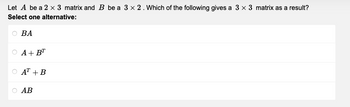 Let A be a 2 x 3 matrix and B be a 3 x 2. Which of the following gives a 3 x 3 matrix as a result?
Select one alternative:
BA
A+BT
AT +B
AB