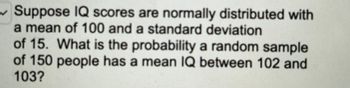 Suppose IQ scores are normally distributed with
a mean of 100 and a standard deviation
of 15. What is the probability a random sample
of 150 people has a mean IQ between 102 and
103?