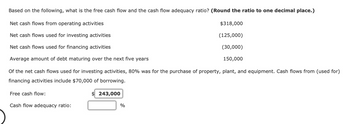 Based on the following, what is the free cash flow and the cash flow adequacy ratio? (Round the ratio to one decimal place.)
Net cash flows from operating activities
Net cash flows used for investing activities
Net cash flows used for financing activities
Average amount of debt maturing over the next five years
Of the net cash flows used for investing activities, 80% was for the purchase of property, plant, and equipment. Cash flows from (used for)
financing activities include $70,000 of borrowing.
Free cash flow:
Cash flow adequacy ratio:
$243,000
%
$318,000
(125,000)
(30,000)
150,000