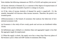 State whether the following statements are TRUE or FALSE and explain your answer
(d) Income elasticity of demand (E,) is a measure of the degree of responsiveness of
changes in the quantity demanded of goods to a change in its price.
(e) If the value of income elasticity of demand for goods is negative(E, <0), the
quantity demanded will decrease when income increases. Therefore, the goods is an
essential goods.
(f)Microeconomics is the branch of economics that analyses the behaviour of how
national economies work.
(g) Economics is the study of how evenly goods and services are distributed within
society
(h) Inflationary gap is defined as a situation when real aggregated supply is less that
the aggregate supply for employment.
(i) When the supply is elastic, the supply curve has a steep slope. Recovery phase of
the business cycle is when real GDP reaches its minimum after rising.
