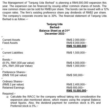 The Management of "Tanjung Uda Berhad" is planning a RM4,000,000 expansion this
year. The expansion can be financed by issuing either common shares of bonds. The
new common share can be sold for RM$5 per share. The bonds can be issued with a 12%
coupon rates. The firm's existing preference share pay dividends of RM$2 per share.
The company's corporate income tax is 30%. The financial statement of Tanjung Uda
Berhad is as follow:-
Current Assets
Fixed Assets
Current Liabilities
Bonds:
(8.5%, RM1,000 par value)
(9%, RM1,000 par Value)
Preference Shares
(RM$ 100 par value)
Ordinary Shares
(RM$ 2 par value)
Retained Earnings
Tanjung Uda
Berhade
Balance Sheet as at 31st
December 2022
RM$ 2,000,000+
RM$ 8,000,000+
RM$ 10,000,000
RM$ 1,500,000
RM$ 4,000,000
RM$ 1,000,000+
RM$ 500,000+
RM$ 2,400,000+
RM$ 600,000+
RM$ 10,000,000+
Required:
a) Calculate the WACC for the company without taking into consideration the
expansion plan mentioned above, which means using the original Balance
sheet figures. Also, the dividend payment for common stock is 8% and
Preferred stock is 5%.<