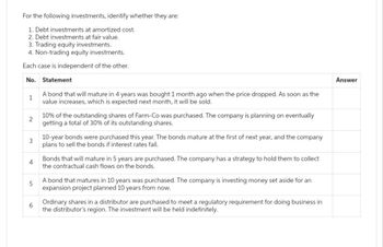 For the following investments, identify whether they are:
1. Debt investments at amortized cost.
2. Debt investments at fair value.
3. Trading equity investments.
4. Non-trading equity investments.
Each case is independent of the other.
No.
Statement
1
A bond that will mature in 4 years was bought 1 month ago when the price dropped. As soon as the
value increases, which is expected next month, it will be sold.
2
3
4
10% of the outstanding shares of Farm-Co was purchased. The company is planning on eventually
getting a total of 30% of its outstanding shares.
6
10-year bonds were purchased this year. The bonds mature at the first of next year, and the company
plans to sell the bonds if interest rates fall.
Bonds that will mature in 5 years are purchased. The company has a strategy to hold them to collect
the contractual cash flows on the bonds.
5
A bond that matures in 10 years was purchased. The company is investing money set aside for an
expansion project planned 10 years from now.
Ordinary shares in a distributor are purchased to meet a regulatory requirement for doing business in
the distributor's region. The investment will be held indefinitely.
Answer