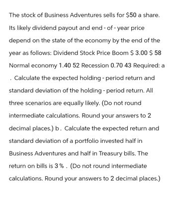 The stock of Business Adventures sells for $50 a share.
Its likely dividend payout and end-of-year price
depend on the state of the economy by the end of the
year as follows: Dividend Stock Price Boom $ 3.00 $ 58
Normal economy 1.40 52 Recession 0.70 43 Required: a
Calculate the expected holding - period return and
standard deviation of the holding - period return. All
three scenarios are equally likely. (Do not round
intermediate calculations. Round your answers to 2
decimal places.) b. Calculate the expected return and
standard deviation of a portfolio invested half in
Business Adventures and half in Treasury bills. The
return on bills is 3%. (Do not round intermediate
calculations. Round your answers to 2 decimal places.)