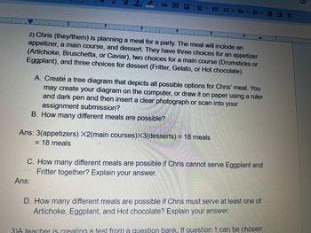 1
2
DI
<1
Ans:
3
G
4
·上··· 大
2) Chris (they/them) is planning a meal for a party. The meal will include an
appetizer, a main course, and dessert. They have three choices for an appetizer
(Artichoke, Bruschetta, or Caviar), two choices for a main course (Drumsticks or
Eggplant), and three choices for dessert (Fritter, Gelato, or Hot chocolate).
5
Ans: 3(appetizers) X2(main courses)X3(desserts) = 18 meals
= 18 meals
6
A. Create a tree diagram that depicts all possible options for Chris' meal. You
may create your diagram on the computer, or draw it on paper using a ruler
and dark pen and then insert a clear photograph or scan into your
assignment submission?
B. How many different meals are possible?
C. How many different meals are possible if Chris cannot serve Eggplant and
Fritter together? Explain your answer.
D. How many different meals are possible if Chris must serve at least one of
Artichoke, Eggplant, and Hot chocolate? Explain your answer.
3)A teacher is creating a test from a question bank. If question 1 can be chosen
7