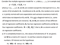 Consider the multiple regression model for n y-data yı, ., Yn, (n is sample size)
....
y = X,B1 + X,B2 + ɛ
where y = (y1, ., Yn)', X1 and X2 are random except the intercept term (i.e., the
vector of 1) included in X1. Conditional on X1 and X2, the random error vector
ɛ is jointly normal with zero expectation and variance-covariance matrix V,
which does not depend on X1 and X2. V is not a diagonal matrix (i.e., some
off-diagonal elements are nonzero). B1 and B2 are vectors of two different
sets of regression coefficients; B1 has two regression coefficients and B2 has
four regression coefficients. B = (B1 , B½)'; that is, B is a column vector of
six regression coefficients.
a) V is completely known (i.e., the values of all elements of V are given).
Let W be a matrix of k rows (k > 1) and four columns of given real
numbers. Of interest are the hypotheses
Họ: WB2 = 0 versus H1: WB2 ÷ 0 .
