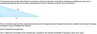 For the three-part question that follows, provide your answer to each part in the given workspace. Identify each part with a
coordinating response. Be sure to clearly label each part of your response as Part A, Part B, and Part C.
15
11
Part A: A student must find the missing measurement for a triangle using the Pythagorean theorem. Identify which type of triangle
is needed to use the Pythagorean theorem.
Part B: Identify the hypotenuse.
Part C: Determine the length of the missing side, rounding to the nearest hundredth if necessary. Show your work.
