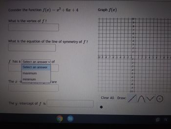 **Quadratic Functions and Their Properties**

**Consider the function \( f(x) = x^2 + 6x + 4 \)**

1. **What is the vertex of \( f \)?**
   \[ \_\_\_\_\_\_\_\_\_\_\_\_\_\_ \]

2. **What is the equation of the line of symmetry of \( f \)?**
   \[ \_\_\_\_\_\_\_\_\_\_\_\_\_\_ \]

3. **\( f \) has a** \[ \text{(Select an answer)} \] **of**
   \[ \_\_\_\_\_\_\_\_\_\_\_\_\_\_ \]

   \[ \text{(Dropdown options:} \: \text{maximum, minimum)} \]

4. **The \( x \)-intercept(s) of \( f(x) \) are**
   \[ \_\_\_\_\_\_\_\_\_\_\_\_\_\_ \] 

5. **The \( y \)-intercept of \( f \) is**
   \[ \_\_\_\_\_\_\_\_\_\_\_\_\_\_ \]

---

### Graph \( f(x) \)

To the right of the questions, there is a graph of the function \( f(x) \) on a coordinate plane. This plane has the \( x \)-axis ranging from -10 to 10 and the \( y \)-axis ranging from -10 to 10. The graph is divided into a grid with major gridlines representing integer values on both axes.

Below the graph, there are tools for drawing:

1. A straight line tool.
2. A parabolic curve tool.
3. An exponential decay or growth curve tool.
4. A circle or ellipse tool.

These tools can be used to visualize the function \( f(x) \) and its key properties such as intercepts, vertex, and symmetry.