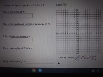 ### Quadratic Function Analysis

Consider the function \( f(x) = x^2 + 6x + 4 \).

1. **Vertex of \( f \)**:
   - What is the vertex of \( f \)?
   - [Input Box for Answer]

2. **Line of Symmetry**:
   - What is the equation of the line of symmetry of \( f \)?
   - [Input Box for Answer]

3. **Nature of Vertex**:
   - \( f \) has a [Dropdown Menu] of
     - Options could include minimum, maximum, etc.

4. **\( x \)-intercepts**:
   - The \( x \)-intercept(s) of \( f \) is/are
   - [Input Box for Answer]

5. **\( y \)-intercept**:
   - The \( y \)-intercept of \( f \) is
   - [Input Box for Answer]

### Graph of \( f(x) \)

To the right, there is a coordinate plane graph illustrating the quadratic function \( f(x) \) with axes intersecting at (\(0,0\)). The graph extends from -10 to 10 on both the x-axis and y-axis. 

#### Features of the Graph:

- **Coordinate Plane**: The plane is marked with grid lines for accurate plotting, with every 1 unit increment marked on both axes.
- **Graph Tools**: Below the graph, there are options to draw or plot points including:
  - A dot 
  - A line
  - A parabola 
  - A line segment 
  - A circle 

There are also options to "Clear All" which likely removes all plots or drawings from the graph.

This exercise aims to understand the components and characteristics of the quadratic function, specifically focusing on vertex, symmetry, intercepts, and graphical representation.