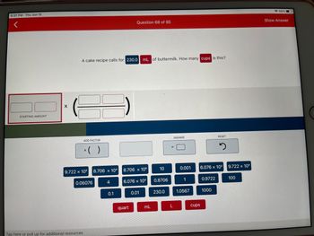 **How to Convert Milliliters to Cups**

**Question:**
A cake recipe calls for 230.0 mL of buttermilk. How many cups is this?

**Solution Path:**
To convert milliliters (mL) to cups, you need to use a conversion factor that relates these two units. 

**Step-by-Step Guide:**

1. **Starting Amount:**
   - Enter the quantity in milliliters: **230.0 mL**

2. **Conversion Factor Integration:**
   - Identify the conversion factor from mL to cups. Given that 1 cup is approximately 240 mL, the conversion factor is:
     \[ \text{1 cup} = \text{240 mL} \] 
   - Therefore, to convert mL to cups, you can use the following formula:
     \[ \text{Number of cups} = \frac{\text{mL}}{\text{240}} \]
   
3. **Calculate the Conversion:**
   - Divide the quantity in milliliters by the conversion factor (240):
     \[ \text{Number of cups} = \frac{230.0}{240} \approx 0.958 \text{ cups} \]

**Interactive Tool:**
The interactive question setup shows several fields and buttons for input and calculation. Here is a detailed breakdown of each part:

- **Left Section (Starting Amount Box):**
   - You input the starting amount of buttermilk here (e.g., 230.0 mL).

- **Middle Section (Conversion Factor Box):**
   - Individuals input the conversion factor that can convert mL to another unit.

   The detailed blue buttons show various multiplication values, potentially related to different units:
   - \(9.722 \times 10^5\), \(8.706 \times 10^5\), \(6.076 \times 10^4\), etc.

   Additional numbers and constants like:
   - 10, 4, 1, 0.06076, 0.9722, 100, 1000, 0.1, 0.01, 0.001.

- **Bottom Section (Unit Buttons):**
   - Red Buttons for unit selection:
     - "quart," "mL," "L," "cups."

- **Answer and Reset:**
   - A button to display the calculated answer