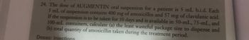 24. The dose of AUGMENTIN oral suspension for a patient is 5 mL b.i.d. Each
5 mL of suspension contains 400 mg of amoxicillin and 57 mg of clavulanic acid.
If the suspension is to be taken for 10 days and is available in 50-mL, 75-mL, and
100-mL containers, calculate (a) the least wasteful package size to dispense and
(b) total quantity of amoxicillin taken during the treatment period.
Doses: Injections