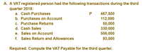 A. A VAT registered person had the following transactions during the third
quarter 2018:
467,500
112,000
55,000
330,000
506,000
93,500
a. Cash Purchases
b. Purchases on Account
c. Purchase Returns
d. Cash Sales
e. Sales on Account
f. Sales Return and Allowances
Required: Compute the VAT Payable for the third quarter.
