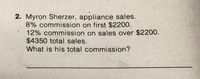 **Problem: Calculating Total Commission**

Myron Sherzer, an appliance salesperson, has the following commission structure:

- 8% commission on the first $2200 of sales.
- 12% commission on sales over $2200.

Given that Myron's total sales amount to $4350, calculate his total commission.

**Solution Approach:**

1. **Calculate Commission on the First $2200:**

   - Apply 8% commission rate to the first $2200.
   - Commission = $2200 x 0.08

2. **Calculate Commission on Sales Over $2200:**

   - Determine the amount over $2200. 
   - Sales over $2200 = $4350 - $2200 
   - Apply 12% commission rate to this amount.
   - Commission = (Sales over $2200) x 0.12

3. **Calculate Total Commission:**

   - Total commission = Commission on first $2200 + Commission on sales over $2200.

**Final Solution:**

Perform the calculations to find out Myron Sherzer's total commission based on his sales performance and the given commission rates.