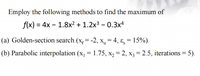 Employ the following methods to find the maximum of
f(x) = 4x – 1.8x² + 1.2x3 – 0.3x4
(a) Golden-section search (x,= -2, x, = 4, ɛ = 15%).
(b) Parabolic interpolation (x, = 1.75, x, = 2, x3 = 2.5, iterations = 5).
