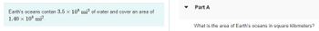 Earth's oceans contan 3.5 x 108 mi³ of water and cover an area of
1.40 × 108 mi².
Part A
What is the area of Earth's oceans in square kilometers?