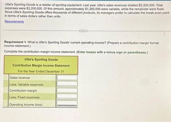 Ullie's Sporting Goods is a retailer of sporting equipment. Last year, Ullie's sales revenues totalled $5,300,000. Total
expenses were $2,200,000. Of this amount, approximately $1,260,000 were variable, while the remainder were fixed.
Since Ullie's Sporting Goods offers thousands of different products, its managers prefer to calculate the break-even point
in terms of sales dollars rather than units.
Requirements
Requirement 1. What is Ullie's Sporting Goods' current operating income? (Prepare a contribution margin format
income statement.)
Complete the contribution margin income statement. (Enter losses with a minus sign or parentheses.)
Ullie's Sporting Goods
Contribution Margin Income Statement
For the Year Ended December 31
Sales revenue
Less: Variable expenses
CO
Contribution margin
Less: Fixed expenses
Operating income (loss)