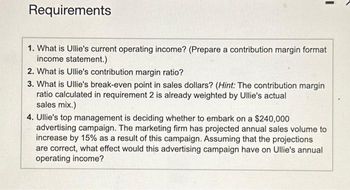 Requirements
1. What is Ullie's current operating income? (Prepare a contribution margin format
income statement.)
2. What is Ullie's contribution margin ratio?
3. What is Ullie's break-even point in sales dollars? (Hint: The contribution margin
ratio calculated in requirement 2 is already weighted by Ullie's actual
sales mix.)
4. Ullie's top management is deciding whether to embark on a $240,000
advertising campaign. The marketing firm has projected annual sales volume to
increase by 15% as a result of this campaign. Assuming that the projections
are correct, what effect would this advertising campaign have on Ullie's annual
operating income?