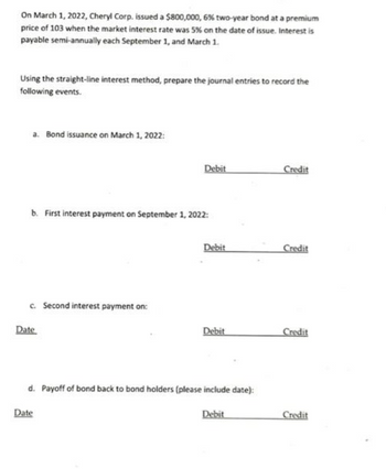 On March 1, 2022, Cheryl Corp. issued a $800,000, 6% two-year bond at a premium
price of 103 when the market interest rate was 5% on the date of issue. Interest is
payable semi-annually each September 1, and March 1.
Using the straight-line interest method, prepare the journal entries to record the
following events.
a. Bond issuance on March 1, 2022:
b. First interest payment on September 1, 2022:
c. Second interest payment on:
Date
Debit
Date
Debit
Debit
d. Payoff of bond back to bond holders (please include date):
Debit
Credit
Credit
Credit
Credit