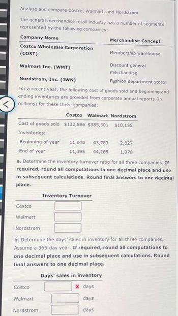 Analyze and compare Costco, Walmart, and Nordstrom
The general merchandise retail industry has a number of segments
represented by the following companies:
Company Name
Costco Wholesale Corporation
Membership warehouse
(COST)
Discount general
Walmart Inc. (WMT)
merchandise
Nordstrom, Inc. (JWN)
Fashion department store
For a recent year, the following cost of goods sold and beginning and.
ending inventories are provided from corporate annual reports (in
<millions) for these three companies:
Costco Walmart Nordstrom
Cost of goods sold $132,886 $385,301 $10,155
Inventories:
Beginning of year
End of year
Costco
a. Determine the inventory turnover ratio for all three companies. If
required, round all computations to one decimal place and use
in subsequent calculations. Round final answers to one decimal
place.
Walmart
Nordstrom
Costco
Walmart
Merchandise Concept
11,040
43,783
2,027
11,395 44,269 1,978
Nordstrom
Inventory Turnover
b. Determine the days' sales in inventory for all three companies.
Assume a 365-day year. If required, round all computations to
one decimal place and use in subsequent calculations. Round
final answers to one decimal place.
Days' sales in inventory
X days
days
days