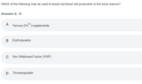 Which of the following may be used to boost red blood cell production in the bone marrow?
Answers A -D
A
Ferrous (Fe) supplements
2+
Erythropoietin
C Von Willebrand Factor (VWF)
D Thrombopoietin
