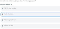 A direct thrombin inhibitor would impact which of the following processes?
Currently Selected : B
A
Fibrin D-dimer formation
В
Factor X activation
C Plasminogen activation
Platelet activation
