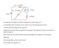 2.0 ΚD
5.0 μΕ
R, = 15.0 kN
9.00 V
3.00 kN
The capacitor in the figure is initially uncharged. The switch closes at = 0.
a) Immediately after closing the switch, what is the current through each resistor?
b) What is the final charge on the capacitor?
c) Determine the time interval required for the charge on the capacitor to drop to one-fifth of its
value from part b)
After some time, the switch has been closed long enough for the capacitor to fully charge.
Determine:
d) the steady-state current in each resistor
e) the charge Q on capacitor C.
