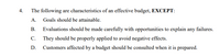 4.
The following are characteristics of an effective budget, EXCEPT:
A. Goals should be attainable.
В.
Evaluations should be made carefully with opportunities to explain any failures.
С.
They should be properly applied to avoid negative effects.
D.
Customers affected by a budget should be consulted when it is prepared.
