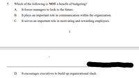 5.
Which of the following is NOT a benefit of budgeting?
It forces managers to look to the future.
It plays an important role in communication within the organization.
It serves an important role in motivating and rewarding employees.
A.
В.
С.
1
D.
It encourages executives to build up organizational slack.
