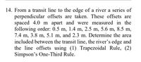 14. From a transit line to the edge of a river a series of
perpendicular offsets are taken. These offsets are
spaced 4.0 m apart and were measured in the
following order: 0.5 m, 1.4 m, 2.5 m, 5.6 m, 8.5 m,
7.4 m, 3.8 m, 5.1 m, and 2.3 m. Determine the area
included between the transit line, the river's edge and
the line offsets using (1) Trapezoidal Rule, (2)
Simpson's One-Third Rule.
