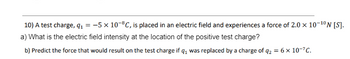 10) A test charge, q₁ = -5 × 10-8C, is placed in an electric field and experiences a force of 2.0 x 10-¹0N [S].
a) What is the electric field intensity at the location of the positive test charge?
b) Predict the force that would result on the test charge if q₁ was replaced by a charge of q₂ = 6 x 10-7C.