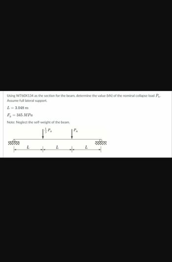 Using W760X134 as the section for the beam, determine the value (kN) of the nominal collapse load P₁.
Assume full lateral support.
L = 3.048 m
F = 345 MPa
Note: Neglect the self-weight of the beam.
| P
+
L
L
P₁₁
+
L