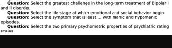 Question: Select the greatest challenge in the long-term treatment of Bipolar I
and II disorder.
Question: Select the life stage at which emotional and social behavior begin.
Question: Select the symptom that is least ... with manic and hypomanic
episodes.
Question:
Select the two primary psychometric properties of psychiatric rating
scales.