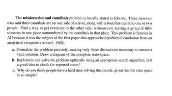 The missionaries and cannibals problem is usually stated as follows. Three mission-
aries and three cannibals are on one side of a river, along with a boat that can hold one or two
people. Find a way to get everyone to the other side, without ever leaving a group of mis-
sionaries in one place outnumbered by the cannibals in that place. This problem is famous in
AI because it was the subject of the first paper that approached problem formulation from an
analytical viewpoint (Amarel, 1968).
a. Formulate the problem precisely, making only those distinctions necessary to ensure a
valid solution. Draw a diagram of the complete state space.
b. Implement and solve the problem optimally using an appropriate search algorithm. Is it
a good idea to check for repeated states?
c. Why do you think people have a hard time solving this puzzle, given that the state space
is so simple?