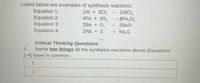 Listed below are examples of synthesis reactions:
Equation 1:
Equation 2:
Equation 3:
2Al + 3Cl,
4Fe + 302
2Be + O,
2AICI,
2Fe,O3
2BEO
Equation 4:
2Na + S
Na,S
Critical Thinking Questions:
Name two things all the synthesis reactions above (Equations
1.
1-4) have in common.
1.
2.
