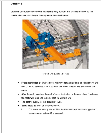 Question 2
Draw the control circuit complete with referencing number and terminal number for an
overhead crane according to the sequence described below:
Figure 5: An overhead crane
Press pushbutton S1 (N/O), motor will move forward and green pilot light H1 will
turn on for 10 seconds. This is to allow the motor to reach the end limit of the
crane.
After the motor reaches the end of travel (indicated by the delay time durations),
the motor will stop and red pilot light H2 will turn On.
• The control supply for this circuit is 48Vac.
Safety features must be included where:
i.
The motor must stop at condition the thermal overload relay tripped and
an emergency button S2 is pressed.
.