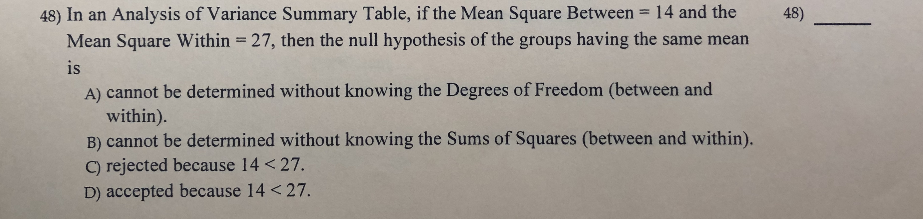 48) In an Analysis of Variance Summary Table, if the Mean Square Between 14 and the
Mean Square Within 27, then the null hypothesis of the groups having the same mean
48)
1
is
A) cannot be determined without knowing the Degrees of Freedom (between and
within).
B) cannot be determined without knowing the Sums of Squares (between and within).
C) rejected because 14 < 27.
D) accepted because 14 < 27.
