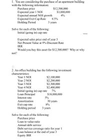 1. You are considering the purchase of an apartment building
with the following information:
Purchase price
Expected year 1 NOI
Expected annual NOI growth
Expected Exit Cap Rate
Holding Period
$12,500,000
$1,000,000
4%
8.5%
3
years
Solve for each of the following:
Initial (going in) cap rate
Expected sales price end of year 3
Net Present Value at 9% Discount Rate
IRR
Would you buy this asset for $12,500,000? Why or why
not?
2. An office building has the following investment
characteristics:
$2,100,000
$2,200,000
$2,300,000
$2,400,000
Year 1 NOI
Year 2 NOI
Year 3 NOI
Year 4 NOI
Initial (going in) cap rate
Loan Principal
7%
$18,000,000
Interest rate
5%
30 years
8%
Amortization
Exit cap rate
Holding period
3 years
Solve for each of the following:
Purchase price
Loan to value ratio
Annual debt service
Debt service coverage ratio for year 1
Loan balance at the end of year 3
Equity IRR
