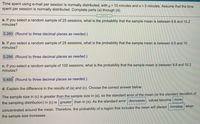 Time spent using e-mail per session is normally distributed, with µ= 10 minutes and o = 3 minutes. Assume that the time
spent per session is normally distributed. Complete parts (a) through (d).
a. If you select a random sample of 25 sessions, what is the probability that the sample mean is between 9.8 and 10.2
minutes?
0.260 (Round to three decimal places as needed.)
b. If you select a random sample of 25 sessions, what is the probability that the sample mean is between 9.5 and 10
minutes?
0.294 (Round to three decimal places as needed.)
c. If you select a random sample of 100 sessions, what is the probability that the sample mean is between 9.8 and 10.2
minutes?
0.495 (Round to three decimal places as needed.)
d. Explain the difference in the results of (a) and (c). Choose the correct answer below.
The sample size in (c) is greater than the sample size in (a), so the standard error of the mean (or the standard deviation of
the sampling distribution) in (c) is greater than in (a). As the standard error decreases , values become more
concentrated around the mean. Therefore, the probability of a region that includes the mean will always increase when
the sample size increases.
