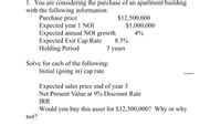 1. You are considering the purchase of an apartment building
with the following information:
Purchase price
Expected year 1 NOI
Expected annual NOI growth
Expected Exit Cap Rate
Holding Period
$12,500,000
$1,000,000
4%
8.5%
3 years
Solve for each of the following:
Initial (going in) cap rate
Expected sales price end of year 3
Net Present Value at 9% Discount Rate
IRR
Would you buy this asset for $12,500,000? Why or why
not?
