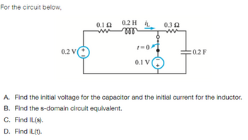 For the circuit below,
0.2 V
0.1 Ω
0.2 H L
m
t=0
0.1 V
0.3 Ω
: 0.2 F
A. Find the initial voltage for the capacitor and the initial current for the inductor.
B. Find the s-domain circuit equivalent.
C. Find IL(s).
D. Find iL(t).