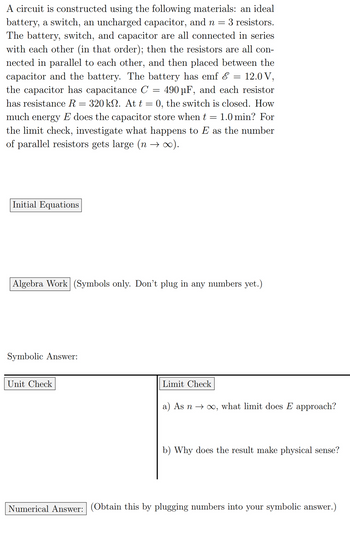 A circuit is constructed using the following materials: an ideal
battery, a switch, an uncharged capacitor, and n = 3 resistors.
The battery, switch, and capacitor are all connected in series.
with each other (in that order); then the resistors are all con-
nected in parallel to each other, and then placed between the
capacitor and the battery. The battery has emf & = 12.0 V,
the capacitor has capacitance C = 490 μF, and each resistor
has resistance R = 320 kn. At t = 0, the switch is closed. How
much energy E does the capacitor store when t 1.0 min? For
the limit check, investigate what happens to E as the number.
of parallel resistors gets large (n → ∞).
=
Initial Equations
Algebra Work (Symbols only. Don't plug in any numbers yet.)
Symbolic Answer:
Unit Check
Limit Check
a) As n∞, what limit does E approach?
b) Why does the result make physical sense?
Numerical Answer: (Obtain this by plugging numbers into your symbolic answer.)