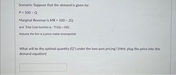 Scenario: Suppose that the demand is given by:
P = 100 - Q
Marginal Revenue is MR = 100 - 2Q
and Total Cost function is: TC(Q) = 200
Assume the firm is a price-maker (monopolist).
What will be the optimal quantity (Q") under the two-part pricing? (Hint: plug the price into the
demand equation)